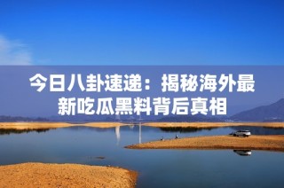 今日八卦速递：揭秘海外最新吃瓜黑料背后真相