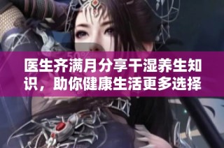 医生齐满月分享干湿养生知识，助你健康生活更多选择