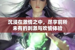 沉浸在激情之中，尽享前所未有的刺激与欢愉体验