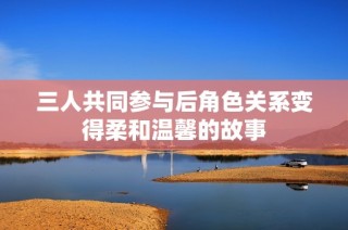 三人共同参与后角色关系变得柔和温馨的故事