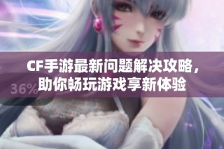 CF手游最新问题解决攻略，助你畅玩游戏享新体验