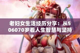 老妇女生活经历分享：从506070岁看人生智慧与坚持