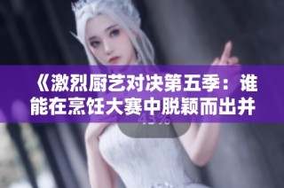 《激烈厨艺对决第五季：谁能在烹饪大赛中脱颖而出并夺冠》