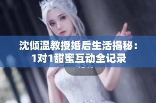 沈倾温教授婚后生活揭秘：1对1甜蜜互动全记录