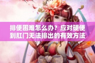 排便困难怎么办？应对硬便到肛门无法排出的有效方法分享