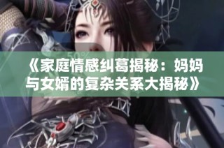 《家庭情感纠葛揭秘：妈妈与女婿的复杂关系大揭秘》