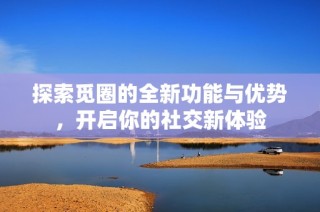探索觅圈的全新功能与优势，开启你的社交新体验