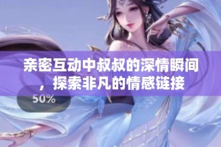 亲密互动中叔叔的深情瞬间，探索非凡的情感链接