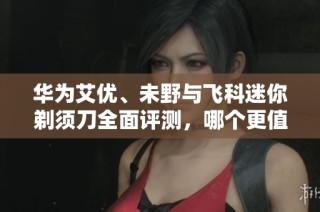 华为艾优、未野与飞科迷你剃须刀全面评测，哪个更值得入手