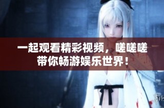 一起观看精彩视频，嗟嗟嗟带你畅游娱乐世界！