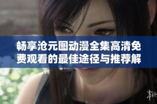 畅享沧元图动漫全集高清免费观看的最佳途径与推荐解析