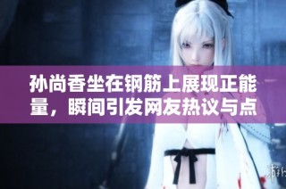 孙尚香坐在钢筋上展现正能量，瞬间引发网友热议与点赞