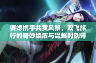 婆媳携手共赏风景，双飞旅行的奇妙经历与温馨时刻详细分享