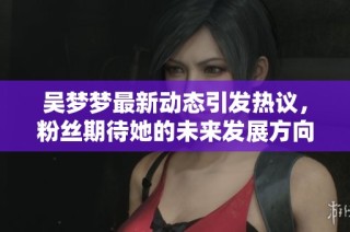 吴梦梦最新动态引发热议，粉丝期待她的未来发展方向和新作发布