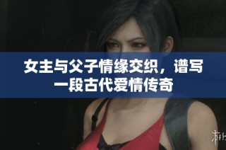女主与父子情缘交织，谱写一段古代爱情传奇