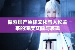 探索国产丝袜文化与人伦关系的深度交融与表现