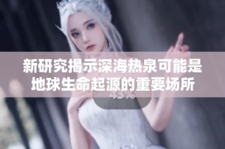 新研究揭示深海热泉可能是地球生命起源的重要场所