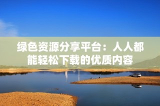 绿色资源分享平台：人人都能轻松下载的优质内容
