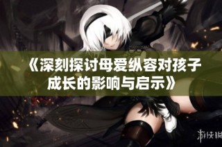 《深刻探讨母爱纵容对孩子成长的影响与启示》