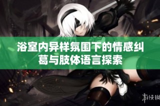浴室内异样氛围下的情感纠葛与肢体语言探索