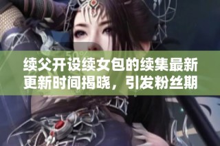 续父开设续女包的续集最新更新时间揭晓，引发粉丝期待