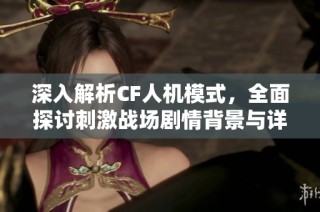 深入解析CF人机模式，全面探讨刺激战场剧情背景与详细攻略内容