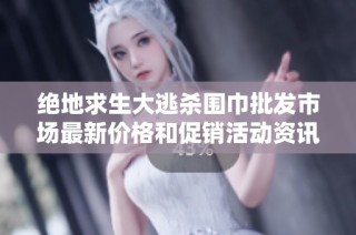 绝地求生大逃杀围巾批发市场最新价格和促销活动资讯