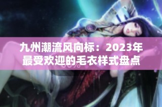 九州潮流风向标：2023年最受欢迎的毛衣样式盘点