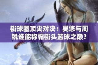 街球圈顶尖对决：吴悠与周锐谁能称霸街头篮球之巅？