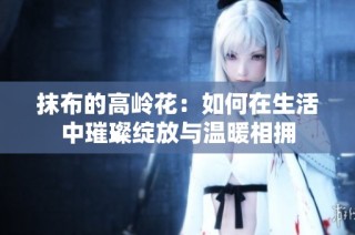 抹布的高岭花：如何在生活中璀璨绽放与温暖相拥
