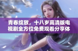 青春绽放，十八岁高清版电视剧全方位免费观看分享体验