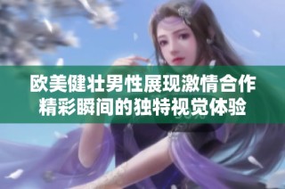 欧美健壮男性展现激情合作精彩瞬间的独特视觉体验