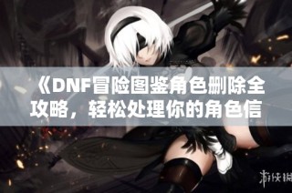 《DNF冒险图鉴角色删除全攻略，轻松处理你的角色信息》