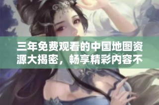 三年免费观看的中国地图资源大揭密，畅享精彩内容不再难