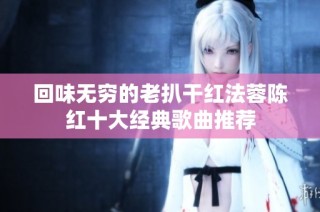 回味无穷的老扒干红法蓉陈红十大经典歌曲推荐