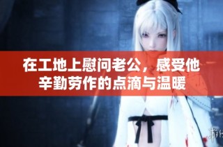 在工地上慰问老公，感受他辛勤劳作的点滴与温暖