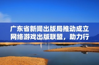 广东省新闻出版局推动成立网络游戏出版联盟，助力行业发展与合作