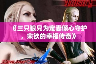 《三只狼兄为宠妻倾心守护，宋钦的幸福传奇》