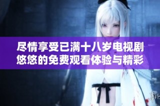 尽情享受已满十八岁电视剧悠悠的免费观看体验与精彩剧情探讨