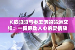《皮阳阳与秦玉洁的命运交织：一段撼动人心的爱情故事》
