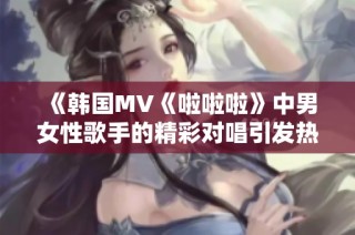 《韩国MV《啦啦啦》中男女性歌手的精彩对唱引发热议》