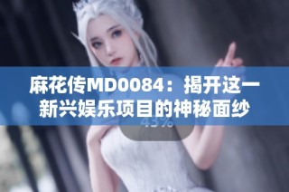 麻花传MD0084：揭开这一新兴娱乐项目的神秘面纱