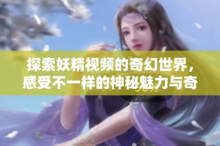 探索妖精视频的奇幻世界，感受不一样的神秘魅力与奇妙体验