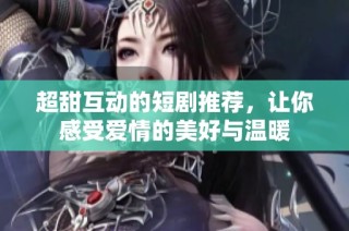 超甜互动的短剧推荐，让你感受爱情的美好与温暖