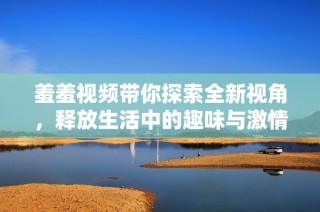 羞羞视频带你探索全新视角，释放生活中的趣味与激情