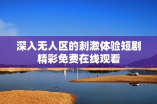 深入无人区的刺激体验短剧精彩免费在线观看