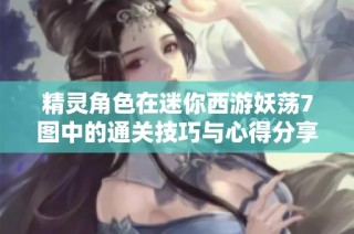精灵角色在迷你西游妖荡7图中的通关技巧与心得分享攻略大揭秘
