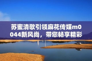 苏蜜清歌引领麻花传媒m0044新风尚，带您畅享精彩体验