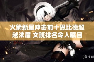 火箭新星冲击前十恩比德超越浓眉 文班排名令人瞩目