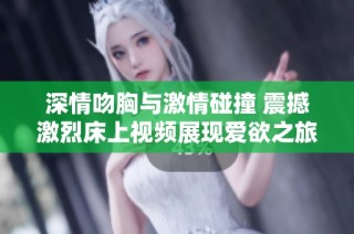 深情吻胸与激情碰撞 震撼激烈床上视频展现爱欲之旅